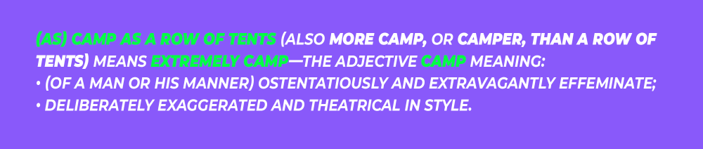 (As) camp as a row of tents (also more camp, or camper, than a row of tents) means extremely camp—the adjective camp meaning: • (of a man or his manner) ostentatiously and extravagantly effeminate; • deliberately exaggerated and theatrical in style.